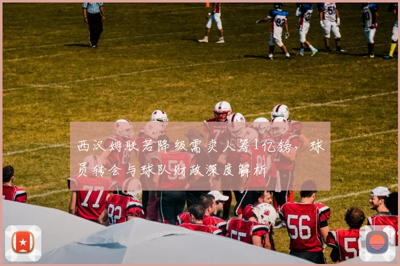 西汉姆联若降级需卖人筹1亿镑，球员转会与球队财政深度解析