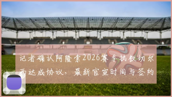 记者确认阿隆索2026赛季执教切尔西达成协议,最新官宣时间与签约详情全解析