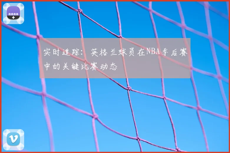 实时追踪:英格兰球员在NBA季后赛中的关键比赛动态