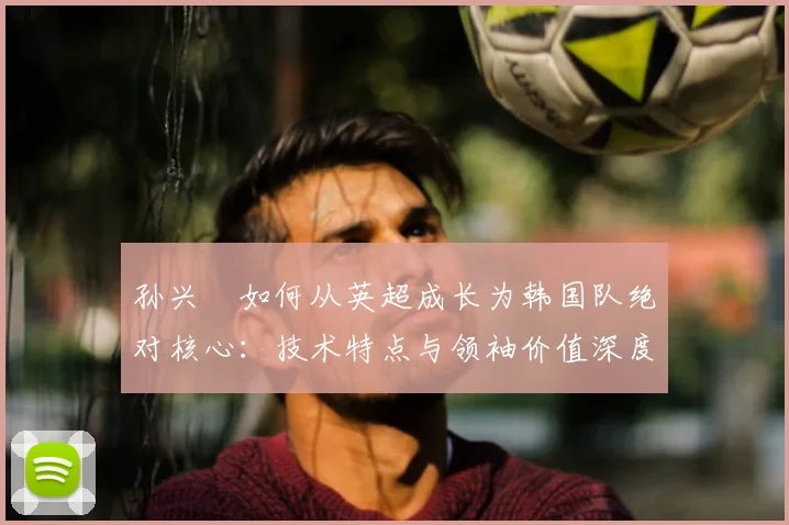 孙兴慜如何从英超成长为韩国队绝对核心：技术特点与领袖价值深度解析