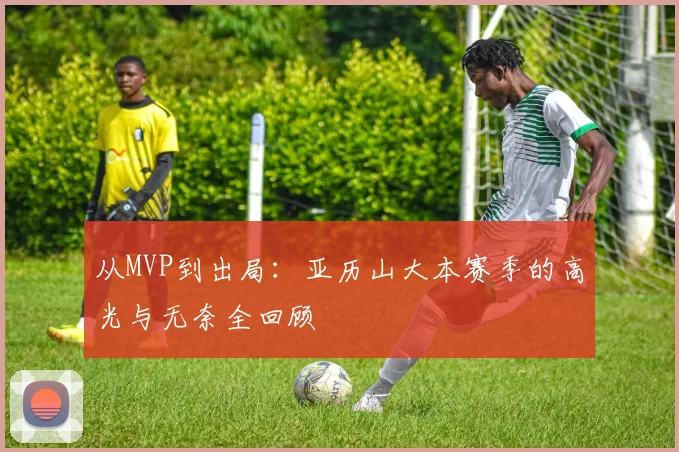 从MVP到出局:亚历山大本赛季的高光与无奈全回顾