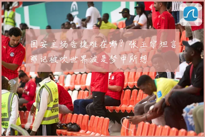 国安主场告捷难在哪?张玉宁坦言那记被吹世界波是梦中所想