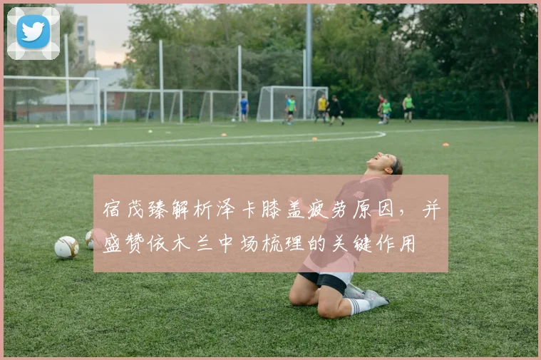 宿茂臻解析泽卡膝盖疲劳原因,并盛赞依木兰中场梳理的关键作用