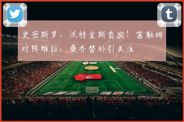 史密斯罗、沃特金斯首发!富勒姆对阵维拉,桑乔替补引关注