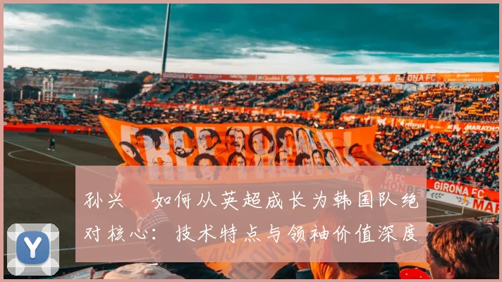 孙兴慜如何从英超成长为韩国队绝对核心:技术特点与领袖价值深度解析