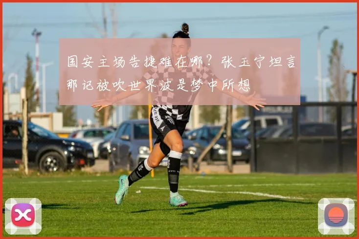 国安主场告捷难在哪?张玉宁坦言那记被吹世界波是梦中所想