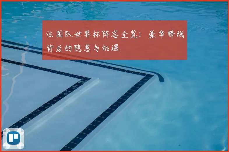 法国队世界杯阵容全览:豪华锋线背后的隐患与机遇