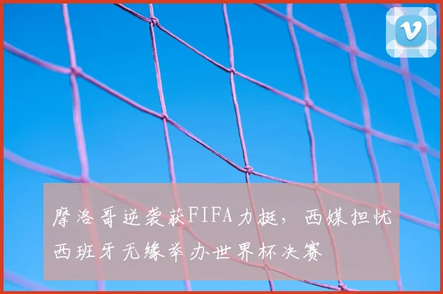 摩洛哥逆袭获FIFA力挺,西媒担忧西班牙无缘举办世界杯决赛