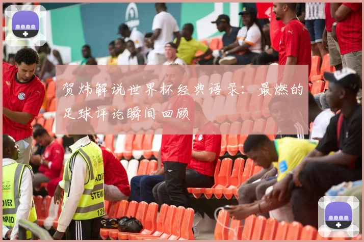 贺炜解说世界杯经典语录:最燃的足球评论瞬间回顾