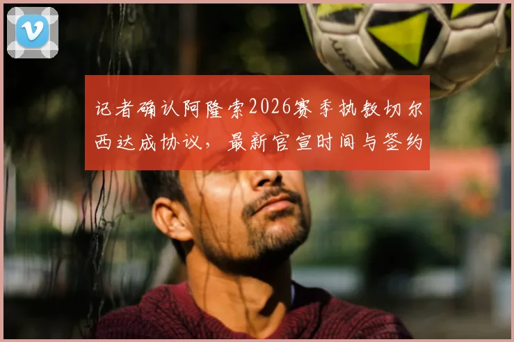 记者确认阿隆索2026赛季执教切尔西达成协议,最新官宣时间与签约详情全解析