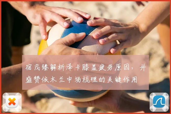 宿茂臻解析泽卡膝盖疲劳原因,并盛赞依木兰中场梳理的关键作用